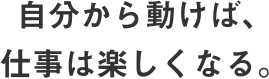 自分から動けば、仕事は楽しくなる。